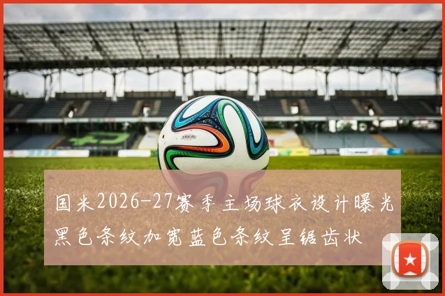 国米2026-27赛季主场球衣设计曝光黑色条纹加宽蓝色条纹呈锯齿状