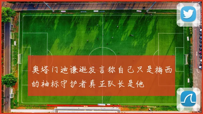 奥塔门迪谦逊发言称自己只是梅西的袖标守护者真正队长是他