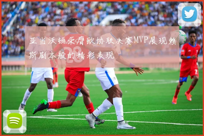 亚当沃顿荣膺欧协联决赛MVP展现赖斯剧本般的精彩表现