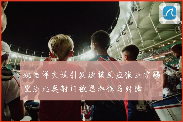 姚浩洋失误引发连锁反应张玉宁踢空法比奥射门被恩加德乌封堵