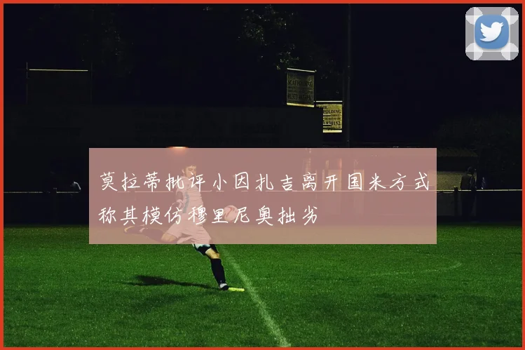 莫拉蒂批评小因扎吉离开国米方式称其模仿穆里尼奥拙劣