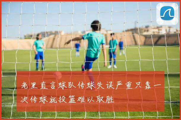 老里直言球队传球失误严重只靠一次传球就投篮难以取胜