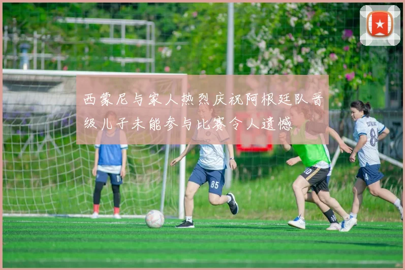 西蒙尼与家人热烈庆祝阿根廷队晋级儿子未能参与比赛令人遗憾