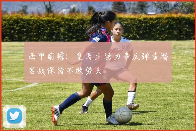 西甲前瞻：皇马主场力争反弹黄潜客战保持不败势头
