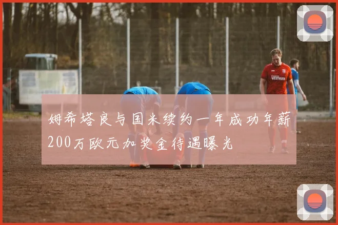 姆希塔良与国米续约一年成功年薪200万欧元加奖金待遇曝光