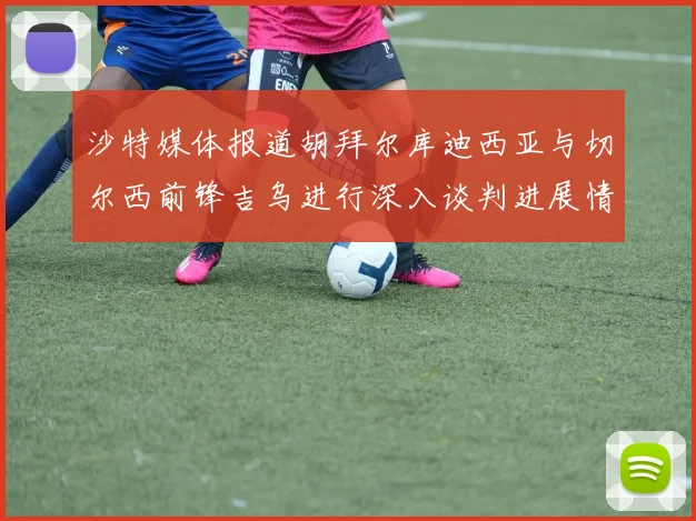 沙特媒体报道胡拜尔库迪西亚与切尔西前锋吉乌进行深入谈判进展情况