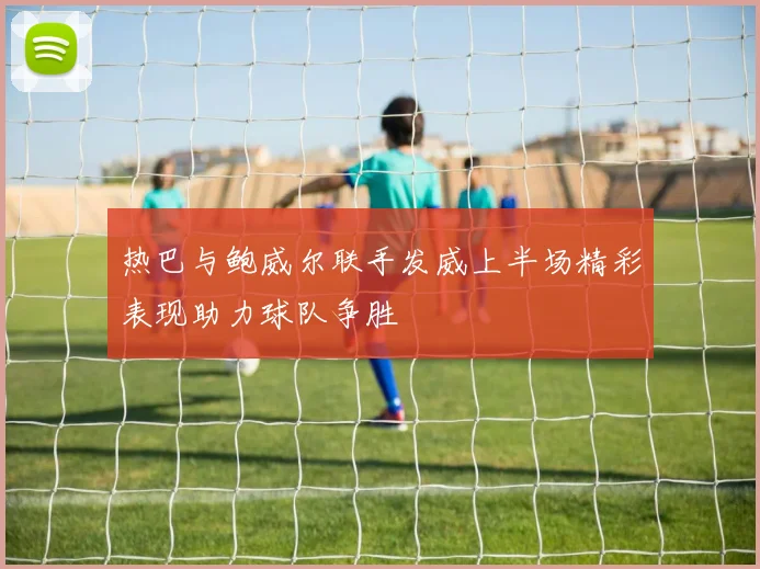 热巴与鲍威尔联手发威上半场精彩表现助力球队争胜