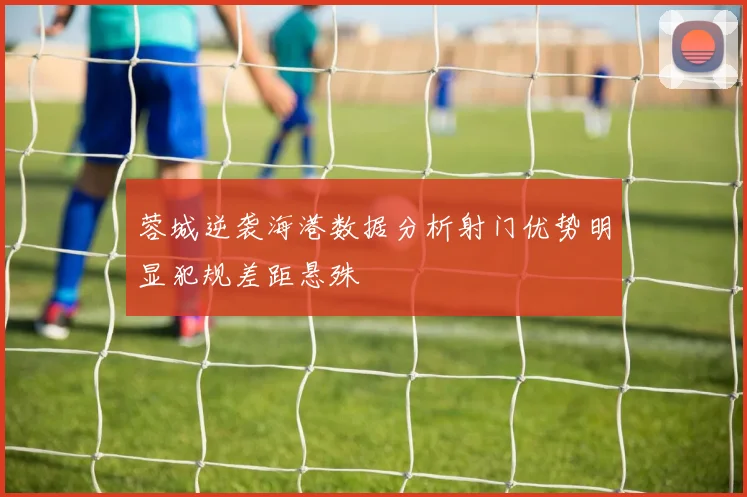 蓉城逆袭海港数据分析射门优势明显犯规差距悬殊