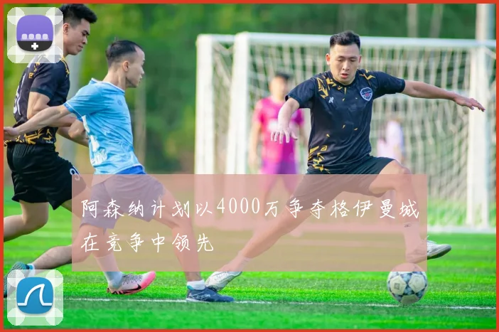 阿森纳计划以4000万争夺格伊曼城在竞争中领先