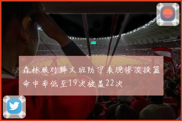 森林狼对阵文班防守表现惨淡投篮命中率低至19次被盖22次